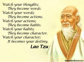 Lao Tzu - Watch your thoughts; they become words. Watch your words; They become actions. Watch your actions; They become habits. Watch your habits; They become character. Watch your character; It becomes your destiny.